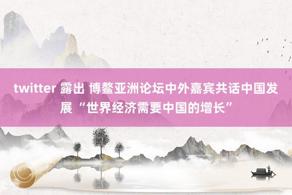 twitter 露出 博鳌亚洲论坛中外嘉宾共话中国发展 “世界经济需要中国的增长”