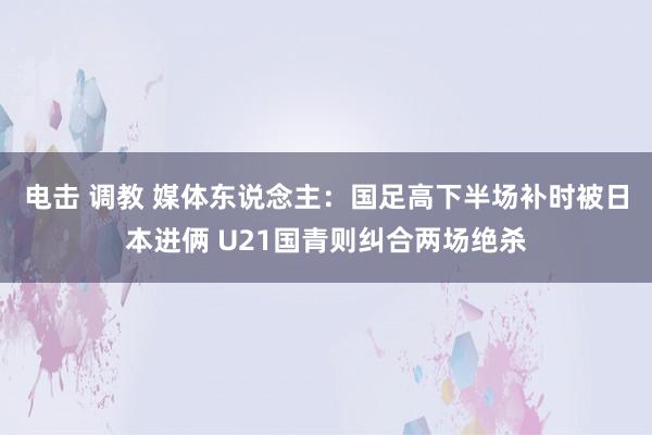 电击 调教 媒体东说念主：国足高下半场补时被日本进俩 U21国青则纠合两场绝杀