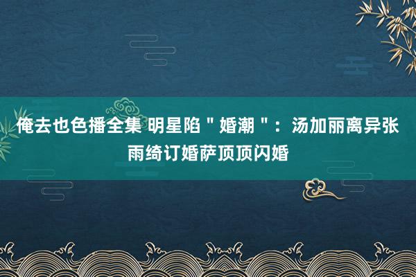 俺去也色播全集 明星陷＂婚潮＂：汤加丽离异张雨绮订婚萨顶顶闪婚