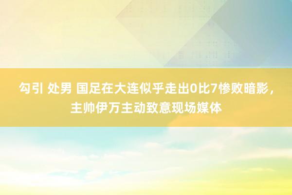 勾引 处男 国足在大连似乎走出0比7惨败暗影，主帅伊万主动致意现场媒体