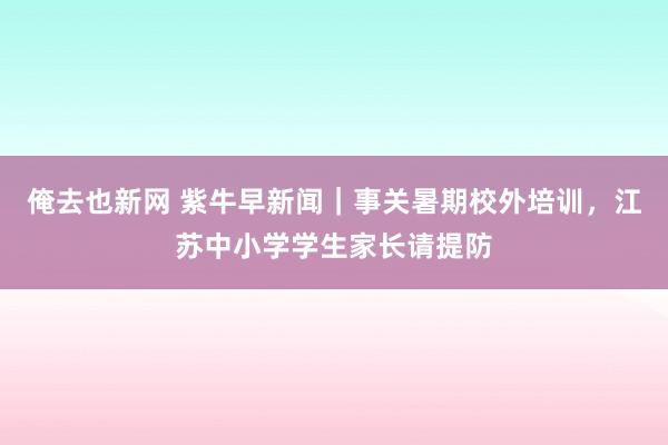 俺去也新网 紫牛早新闻｜事关暑期校外培训，江苏中小学学生家长请提防