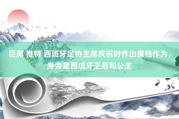 巨屌 推特 西班牙足协主席庆祝时作出摸裆作为,身旁是西班牙王后和公主