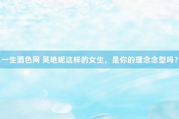 一生酒色网 吴艳妮这样的女生,是你的理念念型吗?