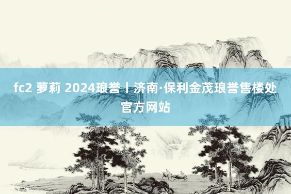 fc2 萝莉 2024琅誉丨济南·保利金茂琅誉售楼处官方网站