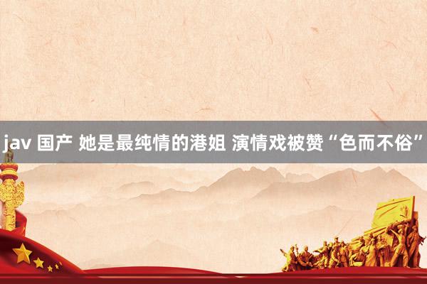 jav 国产 她是最纯情的港姐 演情戏被赞“色而不俗”