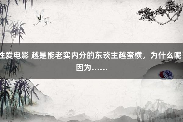 性爱电影 越是能老实内分的东谈主越蛮横，为什么呢？因为......