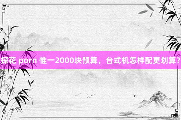 探花 porn 惟一2000块预算，台式机怎样配更划算？