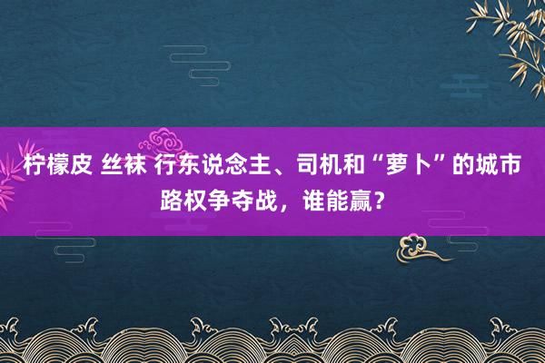 柠檬皮 丝袜 行东说念主、司机和“萝卜”的城市路权争夺战，谁能赢？