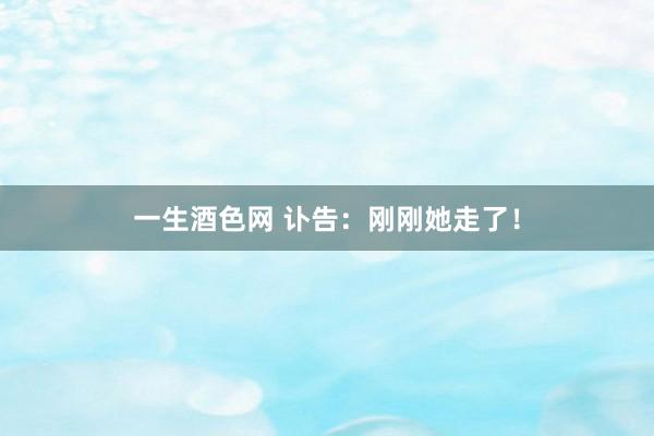 一生酒色网 讣告：刚刚她走了！