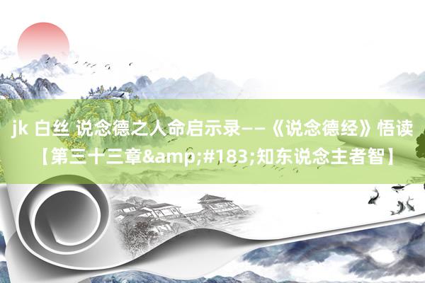jk 白丝 说念德之人命启示录——《说念德经》悟读【第三十三章&#183;知东说念主者智】