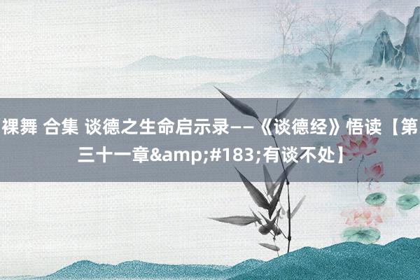 裸舞 合集 谈德之生命启示录——《谈德经》悟读【第三十一章&#183;有谈不处】
