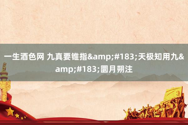 一生酒色网 九真要锥指&#183;天极知用九&#183;圜月朔注