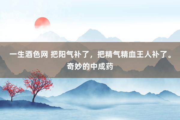 一生酒色网 把阳气补了，把精气精血王人补了。奇妙的中成药