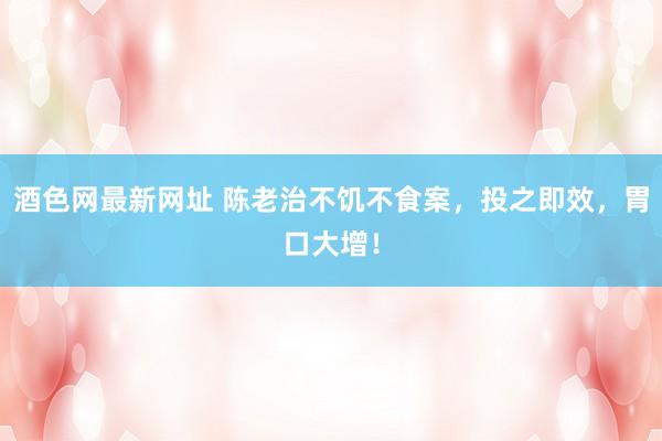 酒色网最新网址 陈老治不饥不食案，投之即效，胃口大增！