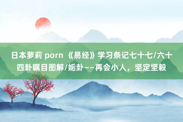 日本萝莉 porn 《易经》学习条记七十七/六十四卦瞩目图解/姤卦——再会小人，坚定坚毅