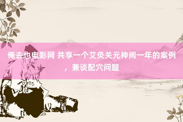 俺去也电影网 共享一个艾灸关元神阙一年的案例，兼谈配穴问题