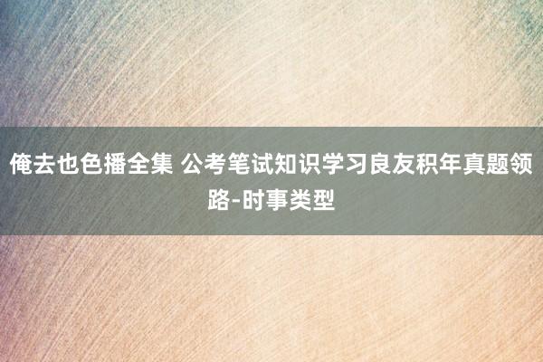 俺去也色播全集 公考笔试知识学习良友积年真题领路-时事类型