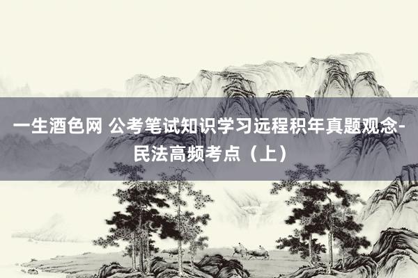 一生酒色网 公考笔试知识学习远程积年真题观念-民法高频考点（上）