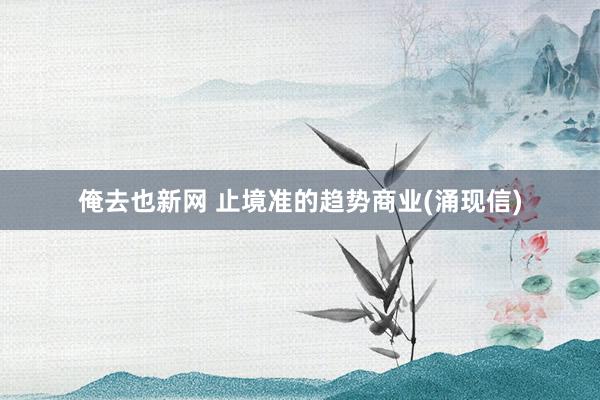 俺去也新网 止境准的趋势商业(涌现信)
