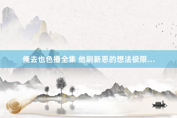 俺去也色播全集 他刷新恶的想法极限...