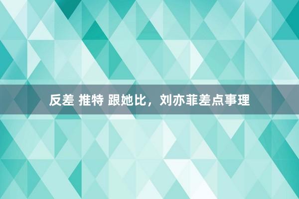 反差 推特 跟她比，刘亦菲差点事理