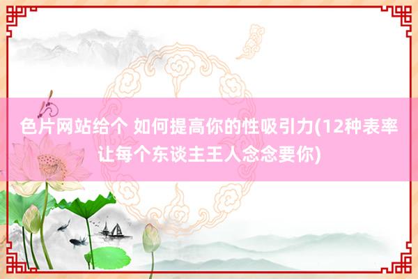 色片网站给个 如何提高你的性吸引力(12种表率让每个东谈主王人念念要你)