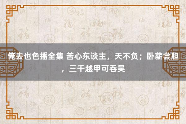 俺去也色播全集 苦心东谈主，天不负；卧薪尝胆，三千越甲可吞吴