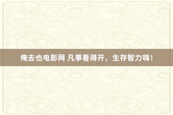 俺去也电影网 凡事看得开，生存智力嗨！