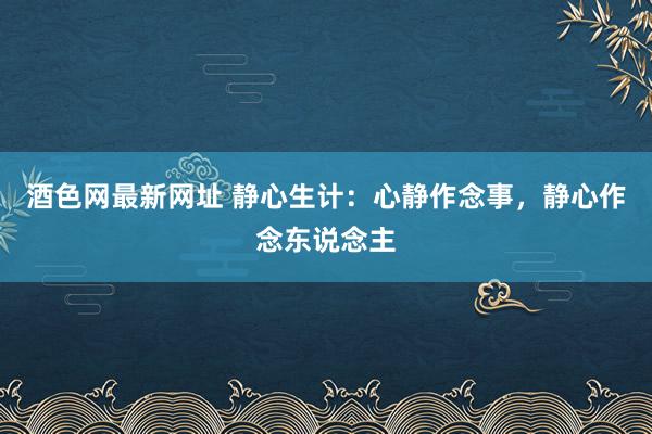 酒色网最新网址 静心生计：心静作念事，静心作念东说念主