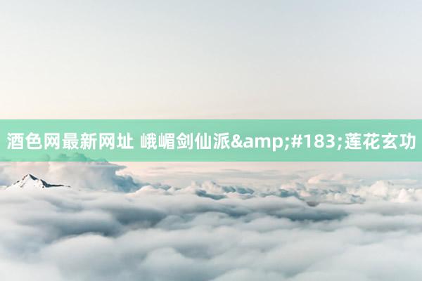 酒色网最新网址 峨嵋剑仙派&#183;莲花玄功