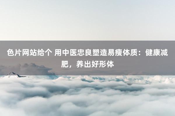 色片网站给个 用中医忠良塑造易瘦体质：健康减肥，养出好形体