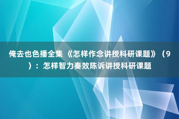 俺去也色播全集 《怎样作念讲授科研课题》（9）：怎样智力奏效陈诉讲授科研课题