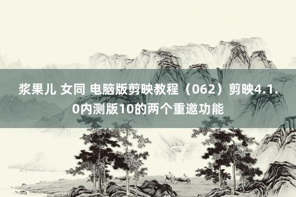 浆果儿 女同 电脑版剪映教程（062）剪映4.1.0内测版10的两个重邀功能