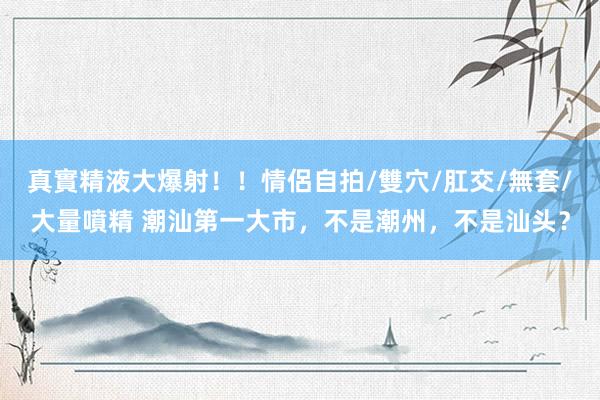 真實精液大爆射！！情侶自拍/雙穴/肛交/無套/大量噴精 潮汕第一大市，不是潮州，不是汕头？
