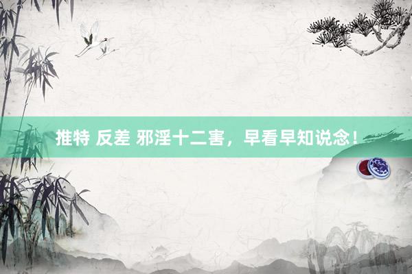 推特 反差 邪淫十二害，早看早知说念！