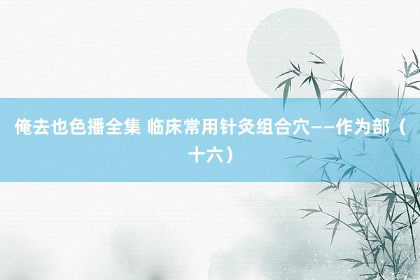 俺去也色播全集 临床常用针灸组合穴——作为部（十六）