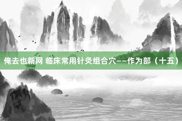 俺去也新网 临床常用针灸组合穴——作为部（十五）