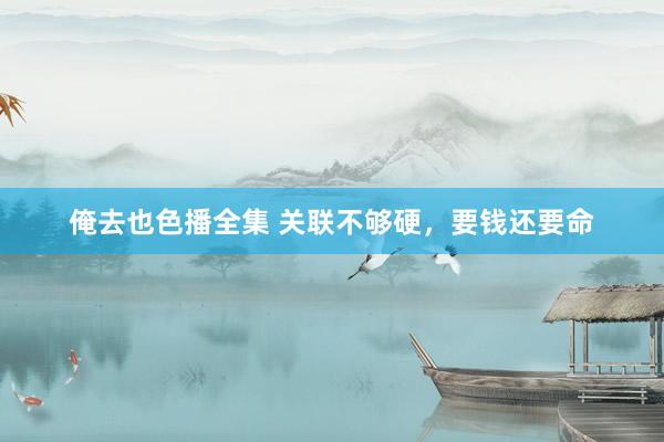 俺去也色播全集 关联不够硬，要钱还要命