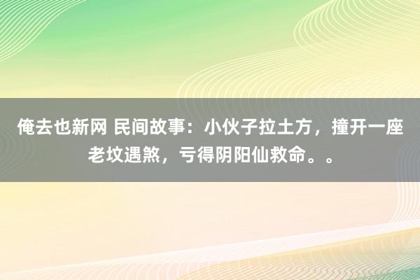 俺去也新网 民间故事：小伙子拉土方，撞开一座老坟遇煞，亏得阴阳仙救命。。