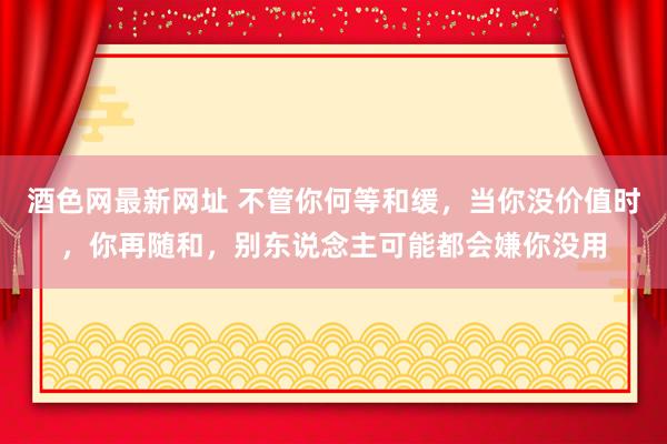 酒色网最新网址 不管你何等和缓，当你没价值时，你再随和，别东说念主可能都会嫌你没用