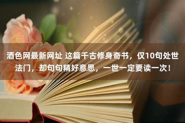 酒色网最新网址 这篇千古修身奇书，仅10句处世法门，却句句精好意思，一世一定要读一次！