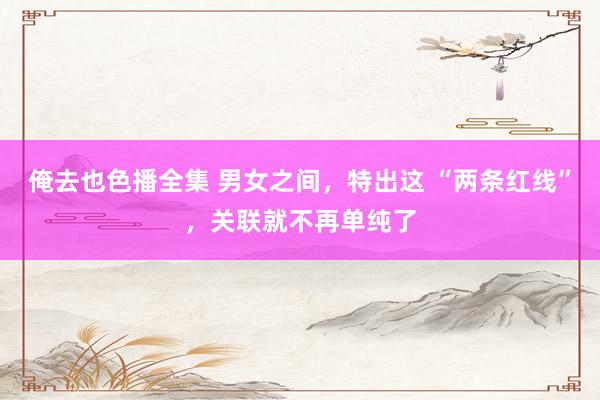俺去也色播全集 男女之间，特出这 “两条红线”，关联就不再单纯了