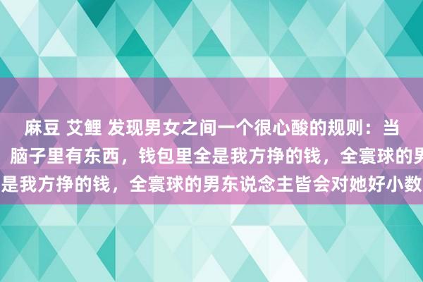 麻豆 艾鲤 发现男女之间一个很心酸的规则：当女东说念主又瘦又漂亮，脑子里有东西，钱包里全是我方挣的钱，全寰球的男东说念主皆会对她好小数