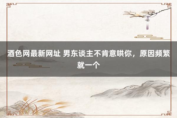 酒色网最新网址 男东谈主不肯意哄你，原因频繁就一个