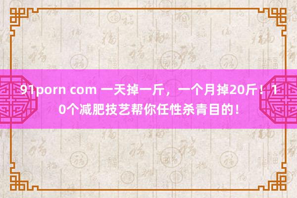 91porn com 一天掉一斤，一个月掉20斤！10个减肥技艺帮你任性杀青目的！