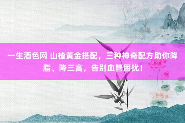 一生酒色网 山楂黄金搭配，三种神奇配方助你降脂、降三高，告别血管困扰！