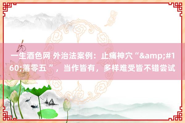 一生酒色网 外治法案例：止痛神穴“&#160;落零五 ”，当作皆有，多样难受皆不错尝试