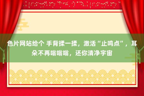 色片网站给个 手背揉一揉，激活“止鸣点”，耳朵不再嗡嗡嗡，还你清净宇宙
