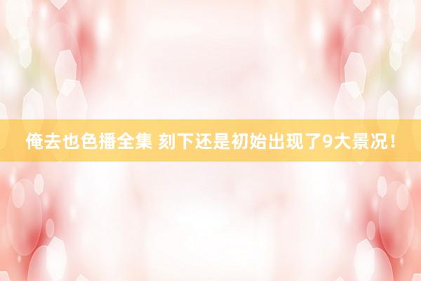 俺去也色播全集 刻下还是初始出现了9大景况！