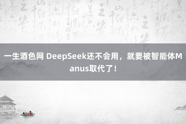 一生酒色网 DeepSeek还不会用，就要被智能体Manus取代了！